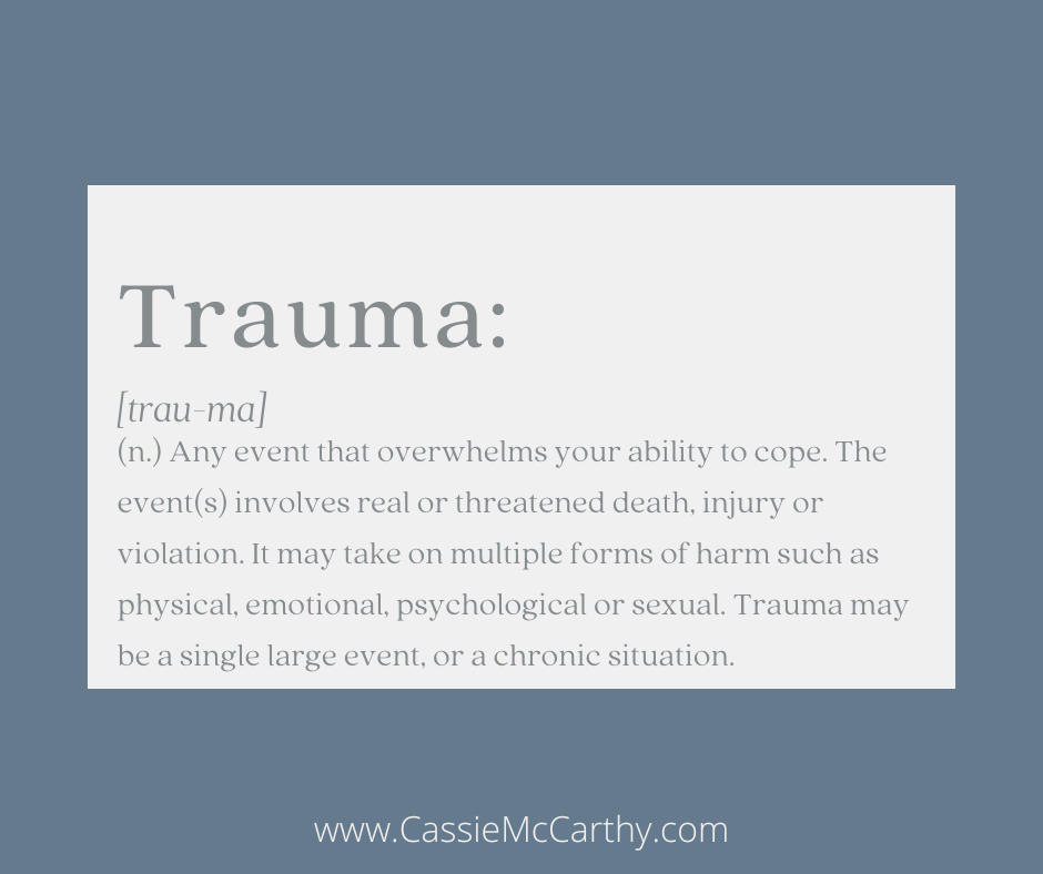 Trauma [trau-ma] (n.) Any event that overwhelms your ability to cope. The event(s) involves real or threatened death, injury, or violation. It may take on multiple forms of harm such as physical, emotional, psychological, or sexual. Trauma may be a single large event, or a chronic situation.